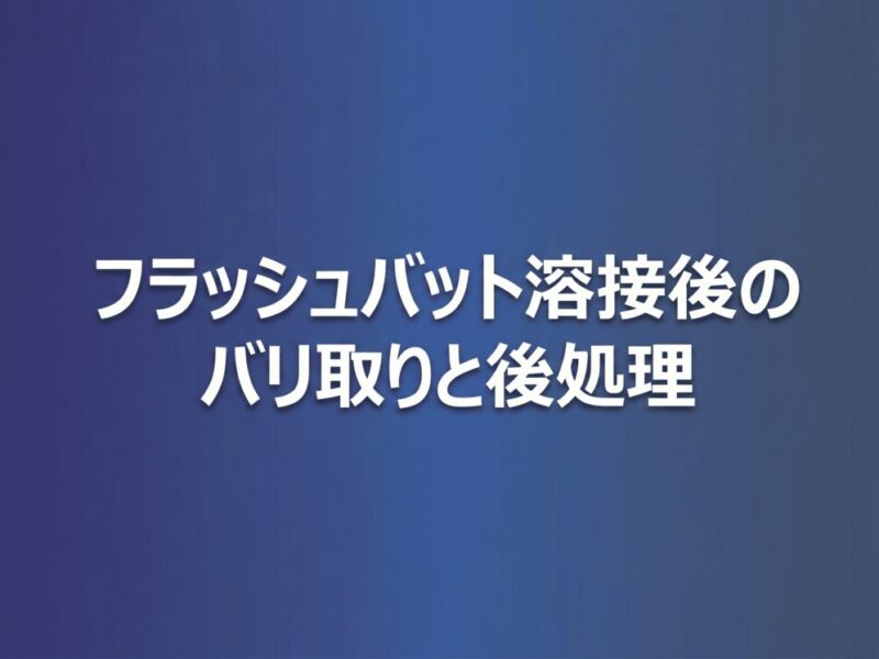 フラッシュバット溶接後のバリ取りと後処理｜仕上げ工程の重要性と方法を解説